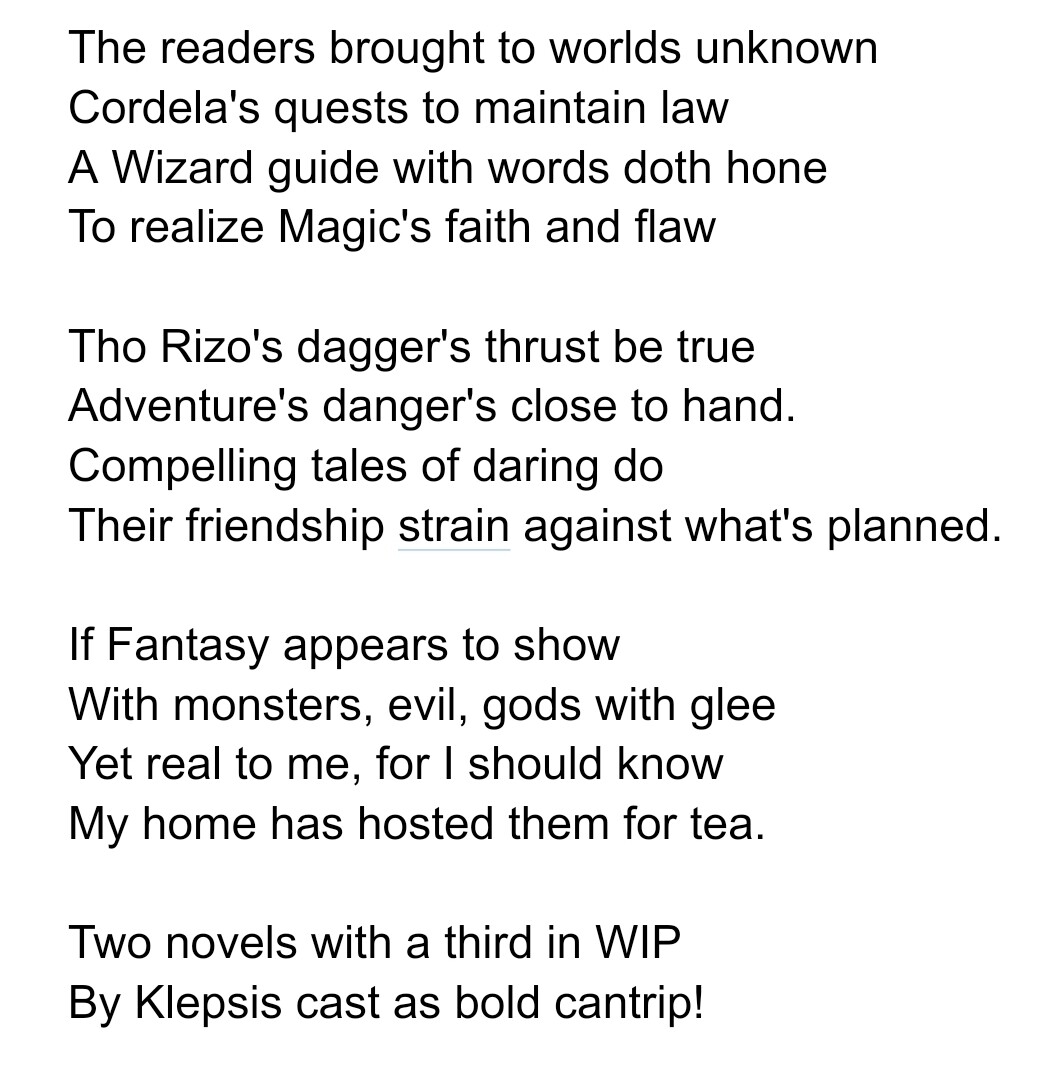 The readers brought to worlds unknown
Cordela's quests to maintain law
A Wizard guide with words doth hone
To realize Magic's faith and flaw

Tho Rizo's dagger's thrust be true
Adventure's danger's close to hand.
Compelling tales of daring do
Their friendship strain against what's planned.

If Fantasy appears to show
With monsters, evil, gods with glee
Yet real to me, for I should know
My home has hosted them for tea.

Two novels with a third in WIP
By Klepsis cast as bold cantrip!